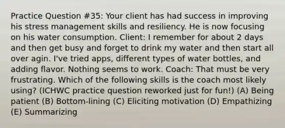 Practice Question #35: Your client has had success in improving his stress management skills and resiliency. He is now focusing on his water consumption. Client: I remember for about 2 days and then get busy and forget to drink my water and then start all over agin. I've tried apps, different types of water bottles, and adding flavor. Nothing seems to work. Coach: That must be very frustrating. Which of the following skills is the coach most likely using? (ICHWC practice question reworked just for fun!) (A) Being patient (B) Bottom-lining (C) Eliciting motivation (D) Empathizing (E) Summarizing