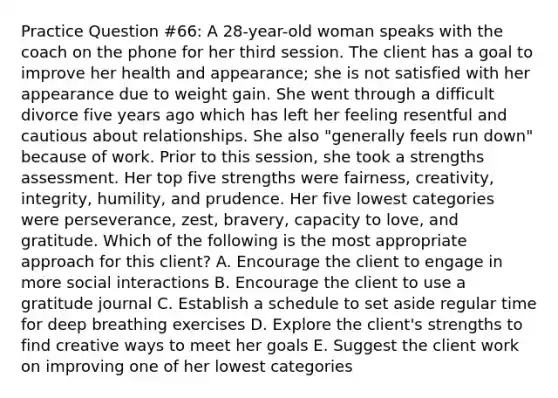 Practice Question #66: A 28-year-old woman speaks with the coach on the phone for her third session. The client has a goal to improve her health and appearance; she is not satisfied with her appearance due to weight gain. She went through a difficult divorce five years ago which has left her feeling resentful and cautious about relationships. She also "generally feels run down" because of work. Prior to this session, she took a strengths assessment. Her top five strengths were fairness, creativity, integrity, humility, and prudence. Her five lowest categories were perseverance, zest, bravery, capacity to love, and gratitude. Which of the following is the most appropriate approach for this client? A. Encourage the client to engage in more social interactions B. Encourage the client to use a gratitude journal C. Establish a schedule to set aside regular time for deep breathing exercises D. Explore the client's strengths to find creative ways to meet her goals E. Suggest the client work on improving one of her lowest categories