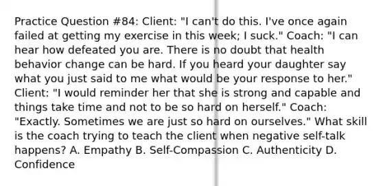 Practice Question #84: Client: "I can't do this. I've once again failed at getting my exercise in this week; I suck." Coach: "I can hear how defeated you are. There is no doubt that health behavior change can be hard. If you heard your daughter say what you just said to me what would be your response to her." Client: "I would reminder her that she is strong and capable and things take time and not to be so hard on herself." Coach: "Exactly. Sometimes we are just so hard on ourselves." What skill is the coach trying to teach the client when negative self-talk happens? A. Empathy B. Self-Compassion C. Authenticity D. Confidence