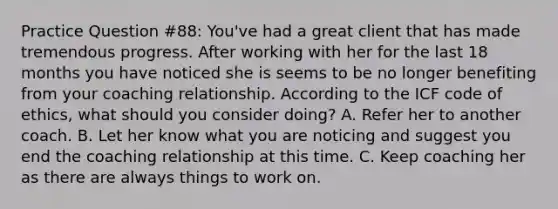 Practice Question #88: You've had a great client that has made tremendous progress. After working with her for the last 18 months you have noticed she is seems to be no longer benefiting from your coaching relationship. According to the ICF code of ethics, what should you consider doing? A. Refer her to another coach. B. Let her know what you are noticing and suggest you end the coaching relationship at this time. C. Keep coaching her as there are always things to work on.