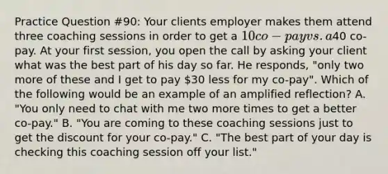 Practice Question #90: Your clients employer makes them attend three coaching sessions in order to get a 10 co-pay vs. a40 co-pay. At your first session, you open the call by asking your client what was the best part of his day so far. He responds, "only two more of these and I get to pay 30 less for my co-pay". Which of the following would be an example of an amplified reflection? A. "You only need to chat with me two more times to get a better co-pay." B. "You are coming to these coaching sessions just to get the discount for your co-pay." C. "The best part of your day is checking this coaching session off your list."