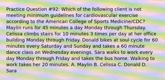 Practice Question #92: Which of the following client is not meeting minimum guidelines for cardiovascular exercise according to the American College of Sports Medicine/CDC? Maylin runs for 45 minutes a day Monday through Thursday. Celissa climbs stairs for 10 minutes 3 times per day at her office building Monday through Friday. Donald bikes at soul cycle for 60 minutes every Saturday and Sunday and takes a 60 minute dance class on Wednesday evenings. Sara walks to work every day Monday through Friday and takes the bus home. Walking to work takes her 20 minutes. A. Maylin B. Celissa C. Donald D. Sara