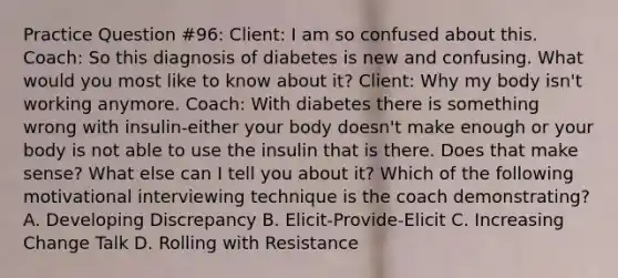 Practice Question #96: Client: I am so confused about this. Coach: So this diagnosis of diabetes is new and confusing. What would you most like to know about it? Client: Why my body isn't working anymore. Coach: With diabetes there is something wrong with insulin-either your body doesn't make enough or your body is not able to use the insulin that is there. Does that make sense? What else can I tell you about it? Which of the following motivational interviewing technique is the coach demonstrating? A. Developing Discrepancy B. Elicit-Provide-Elicit C. Increasing Change Talk D. Rolling with Resistance