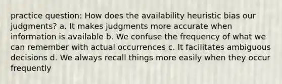 practice question: How does the availability heuristic bias our judgments? a. It makes judgments more accurate when information is available b. We confuse the frequency of what we can remember with actual occurrences c. It facilitates ambiguous decisions d. We always recall things more easily when they occur frequently