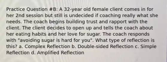 Practice Question #B: A 32-year old female client comes in for her 2nd session but still is undecided if coaching really what she needs. The coach begins building trust and rapport with the client. The client decides to open up and tells the coach about her eating habits and her love for sugar. The coach responds with "avoiding sugar is hard for you". What type of reflection is this? a. Complex Reflection b. Double-sided Reflection c. Simple Reflection d. Amplified Reflection