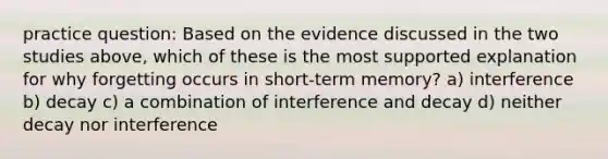 practice question: Based on the evidence discussed in the two studies above, which of these is the most supported explanation for why forgetting occurs in short-term memory? a) interference b) decay c) a combination of interference and decay d) neither decay nor interference