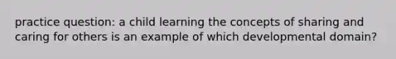 practice question: a child learning the concepts of sharing and caring for others is an example of which developmental domain?