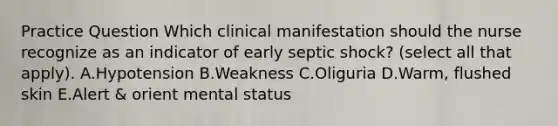 Practice Question Which clinical manifestation should the nurse recognize as an indicator of early septic​ shock? (select all that apply). A.Hypotension B.Weakness C.Oliguria D.Warm, flushed skin E.Alert & orient mental status