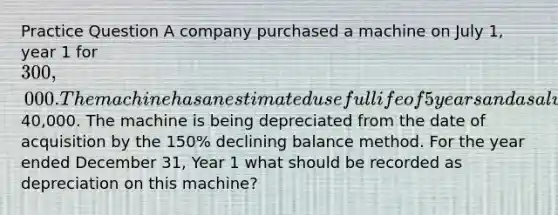 Practice Question A company purchased a machine on July 1, year 1 for 300,000. The machine has an estimated useful life of 5 years and a salvage value of40,000. The machine is being depreciated from the date of acquisition by the 150% declining balance method. For the year ended December 31, Year 1 what should be recorded as depreciation on this machine?