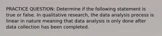 PRACTICE QUESTION: Determine if the following statement is true or false. In qualitative research, the data analysis process is linear in nature meaning that data analysis is only done after data collection has been completed.