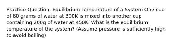 Practice Question: Equilibrium Temperature of a System One cup of 80 grams of water at 300K is mixed into another cup containing 200g of water at 450K. What is the equilibrium temperature of the system? (Assume pressure is sufficiently high to avoid boiling)