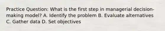 Practice Question: What is the first step in managerial decision-making model? A. Identify the problem B. Evaluate alternatives C. Gather data D. Set objectives