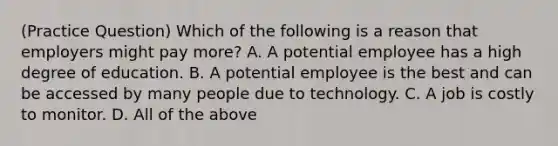 (Practice Question) Which of the following is a reason that employers might pay more? A. A potential employee has a high degree of education. B. A potential employee is the best and can be accessed by many people due to technology. C. A job is costly to monitor. D. All of the above