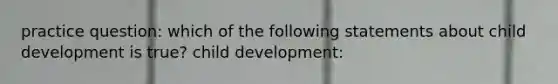 practice question: which of the following statements about child development is true? child development: