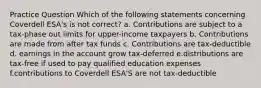 Practice Question Which of the following statements concerning Coverdell ESA's is not correct? a. Contributions are subject to a tax-phase out limits for upper-income taxpayers b. Contributions are made from after tax funds c. Contributions are tax-deductible d. earnings in the account grow tax-deferred e.distributions are tax-free if used to pay qualified education expenses f.contributions to Coverdell ESA'S are not tax-deductible