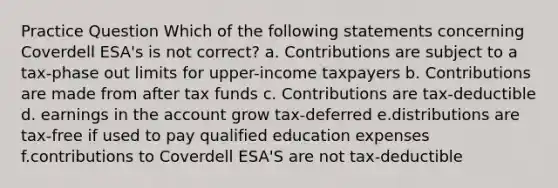 Practice Question Which of the following statements concerning Coverdell ESA's is not correct? a. Contributions are subject to a tax-phase out limits for upper-income taxpayers b. Contributions are made from after tax funds c. Contributions are tax-deductible d. earnings in the account grow tax-deferred e.distributions are tax-free if used to pay qualified education expenses f.contributions to Coverdell ESA'S are not tax-deductible