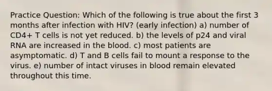 Practice Question: Which of the following is true about the first 3 months after infection with HIV? (early infection) a) number of CD4+ T cells is not yet reduced. b) the levels of p24 and viral RNA are increased in the blood. c) most patients are asymptomatic. d) T and B cells fail to mount a response to the virus. e) number of intact viruses in blood remain elevated throughout this time.