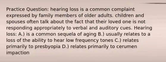 Practice Question: hearing loss is a common complaint expressed by family members of older adults. children and spouses often talk about the fact that their loved one is not responding appropriately to verbal and auditory cues. Hearing loss: A.) is a common sequela of aging B.) usually relates to a loss of the ability to hear low frequency tones C.) relates primarily to presbyopia D.) relates primarily to cerumen impaction