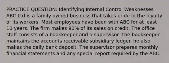 PRACTICE QUESTION: Identifying Internal Control Weaknesses ABC Ltd is a family owned business that takes pride in the loyalty of its workers. Most employees have been with ABC for at least 10 years. The firm makes 90% of its sales on credit. The office staff consists of a bookkeeper and a supervisor. The bookkeeper maintains the accounts receivable subsidiary ledger. he also makes the daily bank deposit. The supervisor prepares monthly financial statements and any special report required by the ABC.