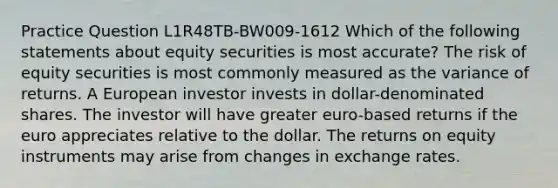 Practice Question L1R48TB-BW009-1612 Which of the following statements about equity securities is most accurate? The risk of equity securities is most commonly measured as the variance of returns. A European investor invests in dollar-denominated shares. The investor will have greater euro-based returns if the euro appreciates relative to the dollar. The returns on equity instruments may arise from changes in exchange rates.