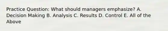 Practice Question: What should managers emphasize? A. Decision Making B. Analysis C. Results D. Control E. All of the Above