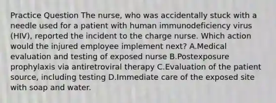 Practice Question The nurse, who was accidentally stuck with a needle used for a patient with human immunodeficiency virus (HIV), reported the incident to the charge nurse. Which action would the injured employee implement next? A.Medical evaluation and testing of exposed nurse B.Postexposure prophylaxis via antiretroviral therapy C.Evaluation of the patient source, including testing D.Immediate care of the exposed site with soap and water.