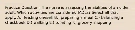 Practice Question: The nurse is assessing the abilities of an older adult. Which activities are considered IADLs? Select all that apply. A.) feeding oneself B.) preparing a meal C.) balancing a checkbook D.) walking E.) toileting F.) grocery shopping