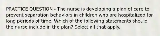 PRACTICE QUESTION - The nurse is developing a plan of care to prevent separation behaviors in children who are hospitalized for long periods of time. Which of the following statements should the nurse include in the plan? Select all that apply.