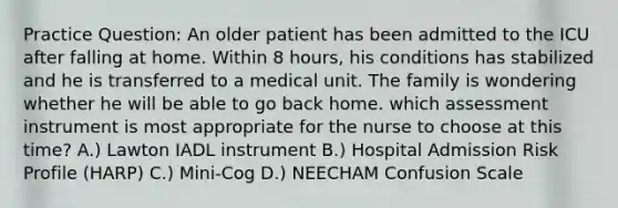 Practice Question: An older patient has been admitted to the ICU after falling at home. Within 8 hours, his conditions has stabilized and he is transferred to a medical unit. The family is wondering whether he will be able to go back home. which assessment instrument is most appropriate for the nurse to choose at this time? A.) Lawton IADL instrument B.) Hospital Admission Risk Profile (HARP) C.) Mini-Cog D.) NEECHAM Confusion Scale