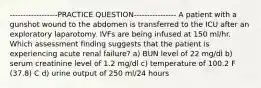 ------------------PRACTICE QUESTION---------------- A patient with a gunshot wound to the abdomen is transferred to the ICU after an exploratory laparotomy. IVFs are being infused at 150 ml/hr. Which assessment finding suggests that the patient is experiencing acute renal failure? a) BUN level of 22 mg/dl b) serum creatinine level of 1.2 mg/dl c) temperature of 100.2 F (37.8) C d) urine output of 250 ml/24 hours