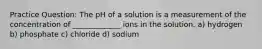 Practice Question: The pH of a solution is a measurement of the concentration of _____________ ions in the solution. a) hydrogen b) phosphate c) chloride d) sodium