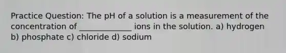 Practice Question: The pH of a solution is a measurement of the concentration of _____________ ions in the solution. a) hydrogen b) phosphate c) chloride d) sodium