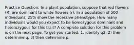 Practice Question: In a plant population, suppose that red flowers (R) are dominant to white flowers (r). In a population of 500 individuals, 25% show the recessive phenotype. How many individuals would you expect to be homozygous dominant and heterozygous for this trait? A complete solution for this problem is on the next page. To get you started: 1. identify q2, 2) then determine q, 3) then determine p.