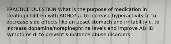 PRACTICE QUESTION What is the purpose of medication in treating children with ADHD? a. to increase hyperactivity b. to decrease side effects like an upset stomach and irritability c. to increase dopamine/norepinephrine levels and improve ADHD symptoms d. to prevent substance abuse disorders