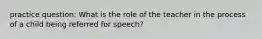 practice question: What is the role of the teacher in the process of a child being referred for speech?