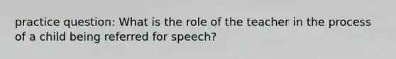 practice question: What is the role of the teacher in the process of a child being referred for speech?