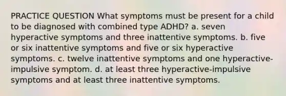 PRACTICE QUESTION What symptoms must be present for a child to be diagnosed with combined type ADHD? a. seven hyperactive symptoms and three inattentive symptoms. b. five or six inattentive symptoms and five or six hyperactive symptoms. c. twelve inattentive symptoms and one hyperactive-impulsive symptom. d. at least three hyperactive-impulsive symptoms and at least three inattentive symptoms.