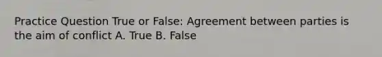 Practice Question True or False: Agreement between parties is the aim of conflict A. True B. False