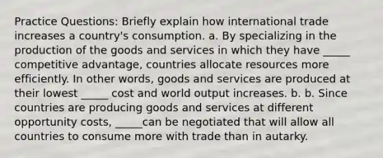 Practice Questions: Briefly explain how international trade increases a​ country's consumption. a. By specializing in the production of the goods and services in which they have _____ competitive ​advantage, countries allocate resources more efficiently. In other​ words, goods and services are produced at their lowest _____ cost and world output increases. b. b. Since countries are producing goods and services at different opportunity​ costs, _____can be negotiated that will allow all countries to consume more with trade than in autarky.