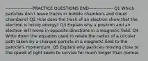 ------------------PRACTICE QUESTIONS END---------------- Q1 Which particles don't leave tracks in bubble chambers and cloud chambers? Q2 How does the track of an electron show that the electron is losing energy? Q3 Explain why a positron and an electron will move in opposite directions in a magnetic field. Q4 Write down the equation used to relate the radius of a circular path taken by a charged particle in a magnetic field to the particle's momentum. Q5 Explain why particles moving close to the speed of light seem to survive for much longer than normal.