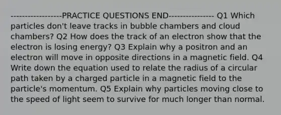 ------------------PRACTICE QUESTIONS END---------------- Q1 Which particles don't leave tracks in bubble chambers and cloud chambers? Q2 How does the track of an electron show that the electron is losing energy? Q3 Explain why a positron and an electron will move in opposite directions in a magnetic field. Q4 Write down the equation used to relate the radius of a circular path taken by a charged particle in a magnetic field to the particle's momentum. Q5 Explain why particles moving close to the speed of light seem to survive for much longer than normal.