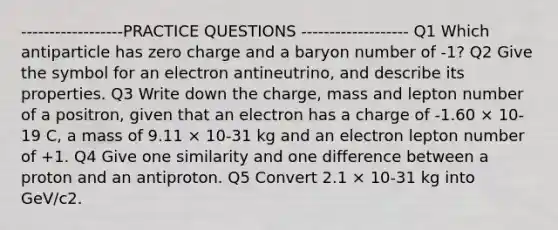 ------------------PRACTICE QUESTIONS ------------------- Q1 Which antiparticle has zero charge and a baryon number of -1? Q2 Give the symbol for an electron antineutrino, and describe its properties. Q3 Write down the charge, mass and lepton number of a positron, given that an electron has a charge of -1.60 × 10-19 C, a mass of 9.11 × 10-31 kg and an electron lepton number of +1. Q4 Give one similarity and one difference between a proton and an antiproton. Q5 Convert 2.1 × 10-31 kg into GeV/c2.