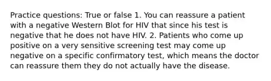 Practice questions: True or false 1. You can reassure a patient with a negative Western Blot for HIV that since his test is negative that he does not have HIV. 2. Patients who come up positive on a very sensitive screening test may come up negative on a specific confirmatory test, which means the doctor can reassure them they do not actually have the disease.