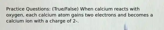 Practice Questions: (True/False) When calcium reacts with oxygen, each calcium atom gains two electrons and becomes a calcium ion with a charge of 2-.