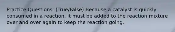 Practice Questions: (True/False) Because a catalyst is quickly consumed in a reaction, it must be added to the reaction mixture over and over again to keep the reaction going.