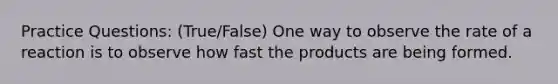 Practice Questions: (True/False) One way to observe the rate of a reaction is to observe how fast the products are being formed.