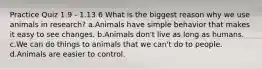 Practice Quiz 1.9 - 1.13 6 What is the biggest reason why we use animals in research? a.Animals have simple behavior that makes it easy to see changes. b.Animals don't live as long as humans. c.We can do things to animals that we can't do to people. d.Animals are easier to control.