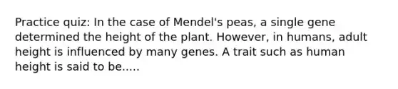 Practice quiz: In the case of Mendel's peas, a single gene determined the height of the plant. However, in humans, adult height is influenced by many genes. A trait such as human height is said to be.....