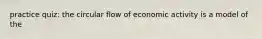 practice quiz: the circular flow of economic activity is a model of the