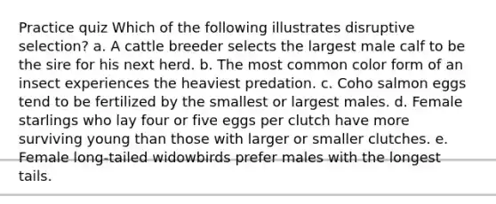 Practice quiz Which of the following illustrates disruptive selection? a. A cattle breeder selects the largest male calf to be the sire for his next herd. b. The most common color form of an insect experiences the heaviest predation. c. Coho salmon eggs tend to be fertilized by the smallest or largest males. d. Female starlings who lay four or five eggs per clutch have more surviving young than those with larger or smaller clutches. e. Female long-tailed widowbirds prefer males with the longest tails.